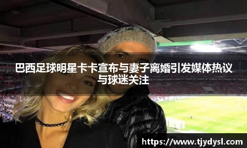 巴西足球明星卡卡宣布与妻子离婚引发媒体热议与球迷关注